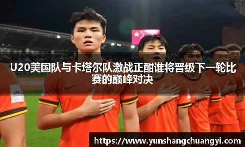 U20美国队与卡塔尔队激战正酣谁将晋级下一轮比赛的巅峰对决